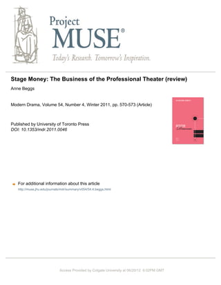 Stage Money: The Business of the Professional Theater (review)
Anne Beggs
Modern Drama, Volume 54, Number 4, Winter 2011, pp. 570-573 (Article)
Published by University of Toronto Press
DOI: 10.1353/mdr.2011.0046
For additional information about this article
Access Provided by Colgate University at 06/20/12 6:02PM GMT
http://muse.jhu.edu/journals/mdr/summary/v054/54.4.beggs.html
 