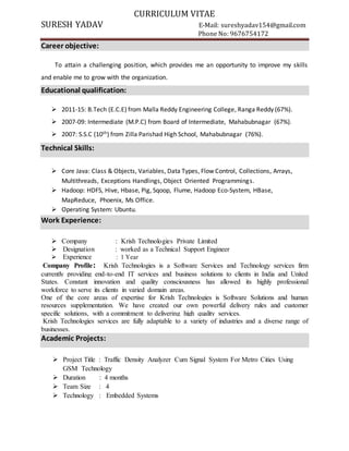 CURRICULUM VITAE
SURESH YADAV E-Mail: sureshyadav154@gmail.com
Phone No: 9676754172
Career objective:
To attain a challenging position, which provides me an opportunity to improve my skills
and enable me to grow with the organization.
Educational qualification:
 2011-15: B.Tech (E.C.E) from Malla Reddy Engineering College, Ranga Reddy (67%).
 2007-09: Intermediate (M.P.C) from Board of Intermediate, Mahabubnagar (67%).
 2007: S.S.C (10th) from Zilla Parishad High School, Mahabubnagar (76%).
Technical Skills:
 Core Java: Class & Objects, Variables, Data Types, Flow Control, Collections, Arrays,
Multithreads, Exceptions Handlings, Object Oriented Programmings.
 Hadoop: HDFS, Hive, Hbase, Pig, Sqoop, Flume, Hadoop Eco-System, HBase,
MapReduce, Phoenix, Ms Office.
 Operating System: Ubuntu.
Work Experience:
 Company : Krish Technologies Private Limited
 Designation : worked as a Technical Support Engineer
 Experience : 1 Year
Company Profile: Krish Technologies is a Software Services and Technology services firm
currently providing end-to-end IT services and business solutions to clients in India and United
States. Constant innovation and quality consciousness has allowed its highly professional
workforce to serve its clients in varied domain areas.
One of the core areas of expertise for Krish Technologies is Software Solutions and human
resources supplementation. We have created our own powerful delivery rules and customer
specific solutions, with a commitment to delivering high quality services.
Krish Technologies services are fully adaptable to a variety of industries and a diverse range of
businesses.
Academic Projects:
 Project Title : Traffic Density Analyzer Cum Signal System For Metro Cities Using
GSM Technology
 Duration : 4 months
 Team Size : 4
 Technology : Embedded Systems
 