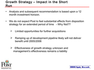 MMSWEquity Research
Growth Strategy – Impact in the Short
Run
• Analysis and subsequent recommendation is based upon a 12
month investment horizon.
• We do not expect Post to feel substantial effects from disposition
strategy for an extended period of time - Why Not??
 Limited opportunities for further acquisitions
 Ramping up of development pipeline likely will not deliver
benefit until 2005/2006
 Effectiveness of growth strategy unknown and
management’s effectiveness remains a liability
 