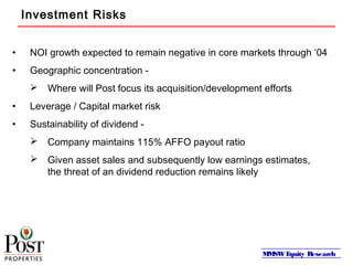 MMSWEquity Research
Investment Risks
• NOI growth expected to remain negative in core markets through ‘04
• Geographic concentration -
 Where will Post focus its acquisition/development efforts
• Leverage / Capital market risk
• Sustainability of dividend -
 Company maintains 115% AFFO payout ratio
 Given asset sales and subsequently low earnings estimates,
the threat of an dividend reduction remains likely
 