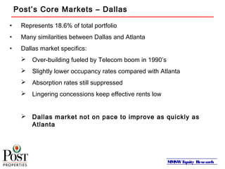 MMSWEquity Research
Post’s Core Markets – Dallas
• Represents 18.6% of total portfolio
• Many similarities between Dallas and Atlanta
• Dallas market specifics:
 Over-building fueled by Telecom boom in 1990’s
 Slightly lower occupancy rates compared with Atlanta
 Absorption rates still suppressed
 Lingering concessions keep effective rents low
 Dallas market not on pace to improve as quickly as
Atlanta
 
