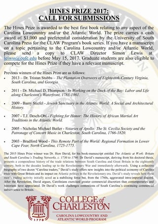 HINES PRIZE 2017:
CALL FOR SUBMISSIONS
The Hines Prize is awarded to the best first book relating to any aspect of the
Carolina Lowcountry and/or the Atlantic World. The prize carries a cash
award of $1,000 and preferential consideration by the University of South
Carolina Press for the CLAW Program's book series. If you have a manuscript
on a topic pertaining to the Carolina Lowcountry and/or Atlantic World,
please send a copy to CLAW Director Simon Lewis at-
leiwss@cofc.edu before May 15, 2017. Graduate students are also eligible to
compete for the Hines Prize if they have a relevant manuscript.
Previous winners of the Hines Prize are as follows:
 2013 – Dr. Tristan Stubbs – The Plantation Overseers of Eighteenth-Century Virginia,
South Carolina, and Georgia
 2011 - Dr. Michael D. Thompson - In Working on the Dock of the Bay: Labor and Life
along Charleston's Waterfront, 1783-1861.
 2009 - Barry Stiefel - Jewish Sanctuary in the Atlantic World: A Social and Architectural
History.
 2007 - T.J. Desch-Obi - Fighting for Honor: The History of African Martial Art
Traditions in the Atlantic World.
 2005 - Nicholas Michael Butler - Votaries of Apollo: The St. Cecilia Society and the
Patronage of Concert Music in Charleston, South Carolina, 1766-1820.
 2003 - Bradford Wood - This Remote Part of the World: Regional Formation in Lower
Cape Fear, North Carolina, 1725-1775.
The 2015 Hines Prize winner was Dr. Huw David, for his book-manuscript entitled The Atlantic at Work: Britain
and South Carolina’s Trading Networks, c. 1730 to 1790. Dr David’s manuscript, deriving from his doctoral thesis,
presents a compendious history of the trade relations between South Carolina and Great Britain in the eighteenth
century, both in the decades leading up to the Revolutionary War and immediately afterwards. Using a collective
biography of two dozen “Carolina traders,” David’s study offers new insights into the political economy of Carolina
trade with Great Britain and its impact on Atlantic politics in the Revolutionary era. David’s study reveals how these
men’s trading activity initially acted as a stabilising force but, from the 1760s, aggravated intra-imperial discord.
After the Revolution, David argues, Carolinians exercised greater commercial discretion than contemporaries and
historians have appreciated. Dr David’s work challenges contentions of South Carolina’s continuing commercial
subservience to Britain.
 
