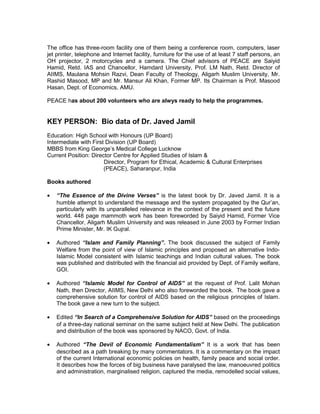 The office has three-room facility one of them being a conference room, computers, laser
jet printer, telephone and Internet facility, furniture for the use of at least 7 staff persons, an
OH projector, 2 motorcycles and a camera. The Chief advisors of PEACE are Saiyid
Hamid, Retd. IAS and Chancellor, Hamdard University, Prof. LM Nath, Retd. Director of
AIIMS, Maulana Mohsin Razvi, Dean Faculty of Theology, Aligarh Muslim University, Mr.
Rashid Masood, MP and Mr. Mansur Ali Khan, Former MP. Its Chairman is Prof. Masood
Hasan, Dept. of Economics, AMU.
PEACE has about 200 volunteers who are alwys ready to help the programmes.
KEY PERSON: Bio data of Dr. Javed Jamil
Education: High School with Honours (UP Board)
Intermediate with First Division (UP Board)
MBBS from King George’s Medical College Lucknow
Current Position: Director Centre for Applied Studies of Islam &
Director, Program for Ethical, Academic & Cultural Enterprises
(PEACE), Saharanpur, India
Books authored
• “The Essence of the Divine Verses” is the latest book by Dr. Javed Jamil. It is a
humble attempt to understand the message and the system propagated by the Qur’an,
particularly with its unparalleled relevance in the context of the present and the future
world. 448 page mammoth work has been foreworded by Saiyid Hamid, Former Vice
Chancellor, Aligarh Muslim University and was released in June 2003 by Former Indian
Prime Minister, Mr. IK Gujral.
• Authored “Islam and Family Planning”. The book discussed the subject of Family
Welfare from the point of view of Islamic principles and proposed an alternative Indo-
Islamic Model consistent with Islamic teachings and Indian cultural values. The book
was published and distributed with the financial aid provided by Dept. of Family welfare,
GOI.
• Authored “Islamic Model for Control of AIDS” at the request of Prof. Lalit Mohan
Nath, then Director, AIIMS, New Delhi who also foreworded the book. The book gave a
comprehensive solution for control of AIDS based on the religious principles of Islam.
The book gave a new turn to the subject.
• Edited “In Search of a Comprehensive Solution for AIDS” based on the proceedings
of a three-day national seminar on the same subject held at New Delhi. The publication
and distribution of the book was sponsored by NACO, Govt. of India.
• Authored “The Devil of Economic Fundamentalism” It is a work that has been
described as a path breaking by many commentators. It is a commentary on the impact
of the current International economic policies on health, family peace and social order.
It describes how the forces of big business have paralysed the law, manoeuvred politics
and administration, marginalised religion, captured the media, remodelled social values,
 
