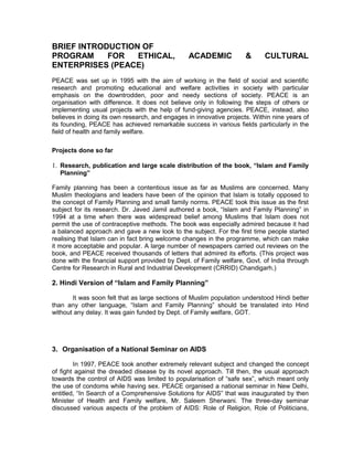 BRIEF INTRODUCTION OF
PROGRAM FOR ETHICAL, ACADEMIC & CULTURAL
ENTERPRISES (PEACE)
PEACE was set up in 1995 with the aim of working in the field of social and scientific
research and promoting educational and welfare activities in society with particular
emphasis on the downtrodden, poor and needy sections of society. PEACE is an
organisation with difference. It does not believe only in following the steps of others or
implementing usual projects with the help of fund-giving agencies. PEACE, instead, also
believes in doing its own research, and engages in innovative projects. Within nine years of
its founding, PEACE has achieved remarkable success in various fields particularly in the
field of health and family welfare.
Projects done so far
1. Research, publication and large scale distribution of the book, “Islam and Family
Planning”
Family planning has been a contentious issue as far as Muslims are concerned. Many
Muslim theologians and leaders have been of the opinion that Islam is totally opposed to
the concept of Family Planning and small family norms. PEACE took this issue as the first
subject for its research. Dr. Javed Jamil authored a book, “Islam and Family Planning” in
1994 at a time when there was widespread belief among Muslims that Islam does not
permit the use of contraceptive methods. The book was especially admired because it had
a balanced approach and gave a new look to the subject. For the first time people started
realising that Islam can in fact bring welcome changes in the programme, which can make
it more acceptable and popular. A large number of newspapers carried out reviews on the
book, and PEACE received thousands of letters that admired its efforts. (This project was
done with the financial support provided by Dept. of Family welfare, Govt. of India through
Centre for Research in Rural and Industrial Development (CRRID) Chandigarh.)
2. Hindi Version of “Islam and Family Planning”
It was soon felt that as large sections of Muslim population understood Hindi better
than any other language, “Islam and Family Planning” should be translated into Hind
without any delay. It was gain funded by Dept. of Family welfare, GOT.
3. Organisation of a National Seminar on AIDS
In 1997, PEACE took another extremely relevant subject and changed the concept
of fight against the dreaded disease by its novel approach. Till then, the usual approach
towards the control of AIDS was limited to popularisation of “safe sex”, which meant only
the use of condoms while having sex. PEACE organised a national seminar in New Delhi,
entitled, “In Search of a Comprehensive Solutions for AIDS” that was inaugurated by then
Minister of Health and Family welfare, Mr. Saleem Sherwani. The three-day seminar
discussed various aspects of the problem of AIDS: Role of Religion, Role of Politicians,
 