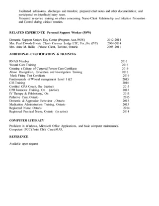 Facilitated admissions, discharges and transfers; prepared chart notes and other documentation; and
participated on interdisciplinary team.
Presented in-service training on ethics concerning Nurse-Client Relationship and Infection Prevention
and Control during clinical rotation.
RELATED EXPERIENCE Personal Support Worker (PSW)
Dementia Support Seniors Day Center (Program Asst./PSW) 2012-2014
Mrs. Pearl Dwosh-Private Client- Cummer Lodge LTC, Tor.,On. (P/T) 2004-2014
Mrs. Anne M. Baillie –Private Client, Toronto, Ontario 2005-2011
ADDITIONAL CERTIFICATION & TRAINING
RNAO Member 2016
Wound Care Training 2016
Creating a Culture of Centered Person Care Certificate 2016
Abuse Recognition, Prevention and Investigation Training 2016
Mask Fitting Test Certificate 2016
Fundamentals of Wound management Level 1 &2 2015
CIS Training 2015
Certified GPA Coach, On (Active) 2015
CPR Instructor Training, On (Active) 2015
IV Therapy & Phlebotomy, On 2015
Palliative Care, Ontario 2015
Dementia & Aggressive Behaviour , Ontario 2015
Medication Administration Training, Ontario 2015
Registered Nurse, Ontario 2014
Registered Practical Nurse, Ontario (In active) 2014
COMPUTER LITERACY
Proficient in Windows, Microsoft Office Applications, and basic computer maintenance.
Competent (PCC) Point Click Care/eMAR.
REFERENCE
Available upon request
 