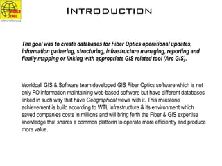 Introduction
The goal was to create databases for Fiber Optics operational updates,
information gathering, structuring, infrastructure managing, reporting and
finally mapping or linking with appropriate GIS related tool (Arc GIS).
Worldcall GIS & Software team developed GIS Fiber Optics software which is not
only FO information maintaining web-based software but have different databases
linked in such way that have Geographical views with it. This milestone
achievement is build according to WTL infrastructure & its environment which
saved companies costs in millions and will bring forth the Fiber & GIS expertise
knowledge that shares a common platform to operate more efficiently and produce
more value.
 