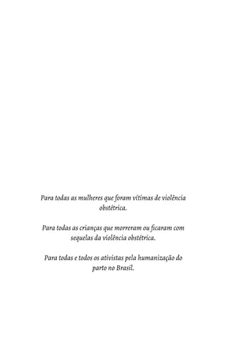 Para todas as mulheres que foram vítimas de violência
obstétrica.
Para todas as crianças que morreram ou ficaram com
sequelas da violência obstétrica.
Para todas e todos os ativistas pela humanização do
parto no Brasil.
 