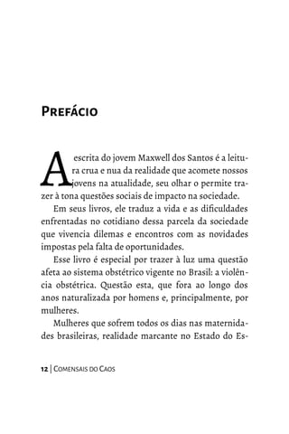 Prefácio
escrita do jovem Maxwell dos Santos é a leitu-
ra crua e nua da realidade que acomete nossos
jovens na atualidade, seu olhar o permite tra-
zer à tona questões sociais de impacto na sociedade.
AEm seus livros, ele traduz a vida e as dificuldades
enfrentadas no cotidiano dessa parcela da sociedade
que vivencia dilemas e encontros com as novidades
impostas pela falta de oportunidades.
Esse livro é especial por trazer à luz uma questão
afeta ao sistema obstétrico vigente no Brasil: a violên-
cia obstétrica. Questão esta, que fora ao longo dos
anos naturalizada por homens e, principalmente, por
mulheres.
Mulheres que sofrem todos os dias nas maternida-
des brasileiras, realidade marcante no Estado do Es-
12 | COMENSAIS DO CAOS
 