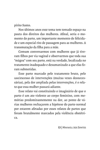 pírito Santo.
Nos últimos anos esse tema tem tomado espaço na
pauta dos direitos das mulheres. Afinal, seria o mo-
mento do parto, um importante momento de felicida-
de e um especial rito de passagem para as mulheres. A
transmutação da filha para a mãe.
Comum conversarmos com mulheres que já tive-
ram filhos por via vaginal e observarmos que toda sua
“mágoa” com seu parto, está na verdade, localizada no
tratamento inadequado e desumanizado a que elas fo-
ram submetidas.
Esse parto marcado pelo tratamento bruto, pelo
uso/excesso de intervenções (muitas vezes desneces-
sárias), pela dor ampliada pelas intervenções, é o rela-
to que essa mulher passará adiante.
Esse relato vai constituindo o imaginário de que o
parto é um ato violento ao corpo feminino, com me-
mórias predominantemente na dor, ao ponto de vá-
rias mulheres rechaçarem a hipótese do parto normal
por estarem afetadas por esses relatos de partos que
foram brutalmente marcados pela violência obstétri-
ca.
13 | MAXWELL DOS SANTOS
 