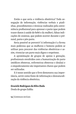 Então o que seria a violência obstétrica? Toda so-
negação de informação, violências verbais e piadi-
nhas, procedimentos e técnicas realizados pela conve-
niência profissional para apressar o parto (que podem
trazer danos à saúde do bebê e da mulher), falsas indi-
cações de cesáreas, que podem ocorrer durante o pré-
natal, parto e pós-parto.
Seria possível se prevenir? A informação é a forma
mais poderosa que as mulheres e homens podem se
utilizar para precaver das violências obstétricas e as-
sim, vivenciar um parto mais digno e respeitoso.
A aproximação de grupos de apoios à gestação,
profissionais envolvidos com a humanização do parto
(médicos obstetras, enfermeiras obstetras e doulas) e
o empoderamento são importantes chaves que podem
ser utilizadas.
E é nesse sentido que o livro demonstra sua impor-
tância, servir como fonte de informação e desnaturali-
zação da violência obstétrica.
Graziele Rodrigues da Silva Duda
Doula do grupo Zalika
14 | COMENSAIS DO CAOS
 