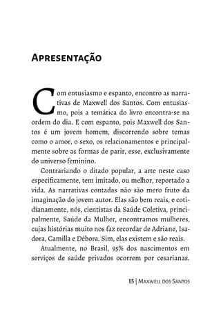 Apresentação
om entusiasmo e espanto, encontro as narra-
tivas de Maxwell dos Santos. Com entusias-
mo, pois a temática do livro encontra-se na
ordem do dia. E com espanto, pois Maxwell dos San-
tos é um jovem homem, discorrendo sobre temas
como o amor, o sexo, os relacionamentos e principal-
mente sobre as formas de parir, esse, exclusivamente
do universo feminino.
C
Contrariando o ditado popular, a arte neste caso
especificamente, tem imitado, ou melhor, reportado a
vida. As narrativas contadas não são mero fruto da
imaginação do jovem autor. Elas são bem reais, e coti-
dianamente, nós, cientistas da Saúde Coletiva, princi-
palmente, Saúde da Mulher, encontramos mulheres,
cujas histórias muito nos faz recordar de Adriane, Isa-
dora, Camilla e Débora. Sim, elas existem e são reais.
Atualmente, no Brasil, 95% dos nascimentos em
serviços de saúde privados ocorrem por cesarianas.
15 | MAXWELL DOS SANTOS
 
