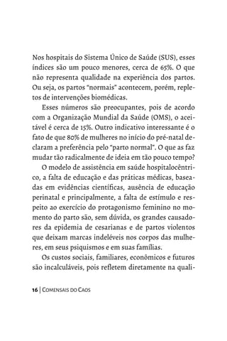 Nos hospitais do Sistema Único de Saúde (SUS), esses
índices são um pouco menores, cerca de 65%. O que
não representa qualidade na experiência dos partos.
Ou seja, os partos “normais” acontecem, porém, reple-
tos de intervenções biomédicas.
Esses números são preocupantes, pois de acordo
com a Organização Mundial da Saúde (OMS), o acei-
tável é cerca de 15%. Outro indicativo interessante é o
fato de que 80% de mulheres no início do pré-natal de-
claram a preferência pelo “parto normal”. O que as faz
mudar tão radicalmente de ideia em tão pouco tempo?
O modelo de assistência em saúde hospitalocêntri-
co, a falta de educação e das práticas médicas, basea-
das em evidências científicas, ausência de educação
perinatal e principalmente, a falta de estímulo e res-
peito ao exercício do protagonismo feminino no mo-
mento do parto são, sem dúvida, os grandes causado-
res da epidemia de cesarianas e de partos violentos
que deixam marcas indeléveis nos corpos das mulhe-
res, em seus psiquismos e em suas famílias.
Os custos sociais, familiares, econômicos e futuros
são incalculáveis, pois refletem diretamente na quali-
16 | COMENSAIS DO CAOS
 