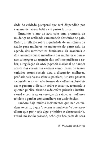 dade do cuidado puerperal que será dispendido por
essa mulher ao seu bebê e em partos futuros.
Entramos o ano de 2015 com uma promessa de
mudança na realidade e no modelo obstétrico do país.
Enfim, a reflexão sobre a qualidade de assistência da
saúde para mulheres no momento do parto saiu da
agenda dos movimentos feministas, da academia e
dos lamentos quase inaudíveis das mulheres e passa-
ram a integrar as agendas das políticas públicas: a sa-
ber, a regulação da ANS (Agência Nacional de Saúde)
acerca das cesarianas eletivas como forma de trazer
variados atores sociais para a discussão: mulheres,
profissionais da assistência, políticos, juristas, passam
a considerar as variadas formas de violências obstétri-
cas e passam a discutir sobre o assunto, tornando a
questão pública, tirando-o da esfera privada e institu-
cional e com isso, os serviços de saúde, as mulheres
tendem a ganhar com a melhora nas assistências.
Embora haja muitos movimentos que não enten-
dem ao certo, o que “querem as mulheres” e que acre-
ditam que parir seja algo primitivo e desnecessário,
Freud, no século passado, debruçou boa parte de seus
17 | MAXWELL DOS SANTOS
 