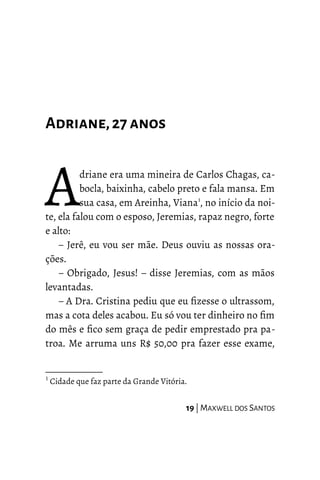 Adriane,27 anos
driane era uma mineira de Carlos Chagas, ca-
bocla, baixinha, cabelo preto e fala mansa. Em
sua casa, em Areinha, Viana1
, no início da noi-
te, ela falou com o esposo, Jeremias, rapaz negro, forte
e alto:
A
– Jerê, eu vou ser mãe. Deus ouviu as nossas ora-
ções.
– Obrigado, Jesus! – disse Jeremias, com as mãos
levantadas.
– A Dra. Cristina pediu que eu fizesse o ultrassom,
mas a cota deles acabou. Eu só vou ter dinheiro no fim
do mês e fico sem graça de pedir emprestado pra pa-
troa. Me arruma uns R$ 50,00 pra fazer esse exame,
1
Cidade que faz parte da Grande Vitória.
19 | MAXWELL DOS SANTOS
 