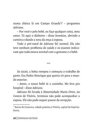 numa clínica lá em Campo Grande2
? – perguntou
Adriane.
– Por você e pelo bebê, eu faço qualquer coisa, meu
amor. Tá aqui o dinheiro – disse Jeremias, abrindo a
carteira e dando a nota da onça à esposa.
Todo o pré-natal de Adriane foi normal. Ela não
teve nenhum problema de saúde e os exames indica-
vam que tudo estava normal com a gestante e o bebê.
…
Às 03:00, a bolsa rompeu e começou o trabalho de
parto. Era Pedro Henrique que queria vir para o mun-
do exterior.
– Amor, o nosso bebê tá a caminho. Me leva pro
hospital – disse Adriane.
Adriane foi levada à Maternidade Maria Ortiz, no
Centro de Vitória. Jeremias não pode acompanhar a
esposa. Ele não pode sequer passar da recepção.
2
Bairro de Cariacica, cidade próxima à Vitória, capital do Espírito
Santo.
20 | COMENSAIS DO CAOS
 