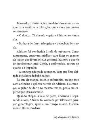 Bernardo, o obstetra, fez um dolorido exame de to-
que para verificar a dilatação, que estava em quatro
centímetros.
– Ô doutor. Tá doendo – gritou Adriane, sentindo
dor.
– Na hora de fazer, não gritou – debochou Bernar-
do.
Adriane foi conduzida à sala de pré-parto. Cons-
tantemente, entravam médicos para fazer os exames
de toque, que foram oito. A gestante levantou e queria
se movimentar, mas Glória, a enfermeira, entrou no
quarto e a impediu:
– A senhora não pode se mexer. Tem que ficar dei-
tada até a hora do bebê nascer.
Às sete da manhã, Jessé, o enfermeiro, trouxe soro
com ocitocina e aplicou na veia de Adriane. Ela come-
çou a gritar de dor e ao mesmo tempo, pedia em es-
pírito que Deus a levasse.
Quando chegou à sala de parto, andando e segu-
rando o soro, Adriane foi colocada por Glória em posi-
ção ginecológica, igual a um frango assado. Rispida-
mente, Bernardo disse:
21 | MAXWELL DOS SANTOS
 