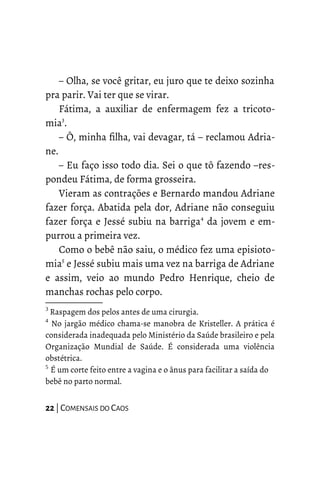 – Olha, se você gritar, eu juro que te deixo sozinha
pra parir. Vai ter que se virar.
Fátima, a auxiliar de enfermagem fez a tricoto-
mia3
.
– Ô, minha filha, vai devagar, tá – reclamou Adria-
ne.
– Eu faço isso todo dia. Sei o que tô fazendo –res-
pondeu Fátima, de forma grosseira.
Vieram as contrações e Bernardo mandou Adriane
fazer força. Abatida pela dor, Adriane não conseguiu
fazer força e Jessé subiu na barriga4
da jovem e em-
purrou a primeira vez.
Como o bebê não saiu, o médico fez uma episioto-
mia5
e Jessé subiu mais uma vez na barriga de Adriane
e assim, veio ao mundo Pedro Henrique, cheio de
manchas rochas pelo corpo.
3
Raspagem dos pelos antes de uma cirurgia.
4
No jargão médico chama-se manobra de Kristeller. A prática é
considerada inadequada pelo Ministério da Saúde brasileiro e pela
Organização Mundial de Saúde. É considerada uma violência
obstétrica.
5
É um corte feito entre a vagina e o ânus para facilitar a saída do
bebê no parto normal.
22 | COMENSAIS DO CAOS
 
