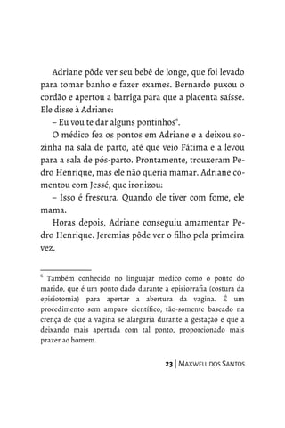 Adriane pôde ver seu bebê de longe, que foi levado
para tomar banho e fazer exames. Bernardo puxou o
cordão e apertou a barriga para que a placenta saísse.
Ele disse à Adriane:
– Eu vou te dar alguns pontinhos6
.
O médico fez os pontos em Adriane e a deixou so-
zinha na sala de parto, até que veio Fátima e a levou
para a sala de pós-parto. Prontamente, trouxeram Pe-
dro Henrique, mas ele não queria mamar. Adriane co-
mentou com Jessé, que ironizou:
– Isso é frescura. Quando ele tiver com fome, ele
mama.
Horas depois, Adriane conseguiu amamentar Pe-
dro Henrique. Jeremias pôde ver o filho pela primeira
vez.
6
Também conhecido no linguajar médico como o ponto do
marido, que é um ponto dado durante a episiorrafia (costura da
episiotomia) para apertar a abertura da vagina. É um
procedimento sem amparo científico, tão-somente baseado na
crença de que a vagina se alargaria durante a gestação e que a
deixando mais apertada com tal ponto, proporcionado mais
prazer ao homem.
23 | MAXWELL DOS SANTOS
 
