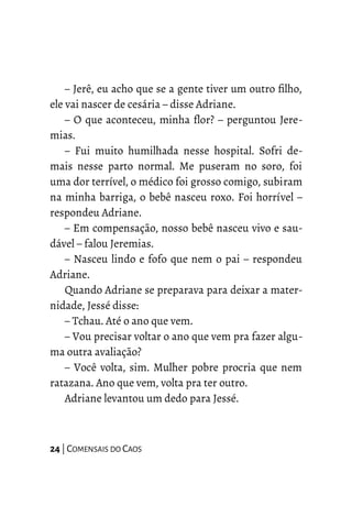 – Jerê, eu acho que se a gente tiver um outro filho,
ele vai nascer de cesária – disse Adriane.
– O que aconteceu, minha flor? – perguntou Jere-
mias.
– Fui muito humilhada nesse hospital. Sofri de-
mais nesse parto normal. Me puseram no soro, foi
uma dor terrível, o médico foi grosso comigo, subiram
na minha barriga, o bebê nasceu roxo. Foi horrível –
respondeu Adriane.
– Em compensação, nosso bebê nasceu vivo e sau-
dável – falou Jeremias.
– Nasceu lindo e fofo que nem o pai – respondeu
Adriane.
Quando Adriane se preparava para deixar a mater-
nidade, Jessé disse:
– Tchau. Até o ano que vem.
– Vou precisar voltar o ano que vem pra fazer algu-
ma outra avaliação?
– Você volta, sim. Mulher pobre procria que nem
ratazana. Ano que vem, volta pra ter outro.
Adriane levantou um dedo para Jessé.
24 | COMENSAIS DO CAOS
 