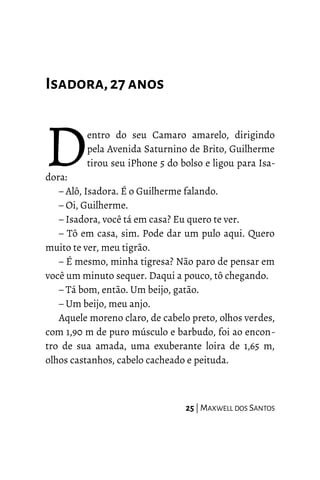 Isadora,27anos
entro do seu Camaro amarelo, dirigindo
pela Avenida Saturnino de Brito, Guilherme
tirou seu iPhone 5 do bolso e ligou para Isa-
dora:
D– Alô, Isadora. É o Guilherme falando.
– Oi, Guilherme.
– Isadora, você tá em casa? Eu quero te ver.
– Tô em casa, sim. Pode dar um pulo aqui. Quero
muito te ver, meu tigrão.
– É mesmo, minha tigresa? Não paro de pensar em
você um minuto sequer. Daqui a pouco, tô chegando.
– Tá bom, então. Um beijo, gatão.
– Um beijo, meu anjo.
Aquele moreno claro, de cabelo preto, olhos verdes,
com 1,90 m de puro músculo e barbudo, foi ao encon-
tro de sua amada, uma exuberante loira de 1,65 m,
olhos castanhos, cabelo cacheado e peituda.
25 | MAXWELL DOS SANTOS
 