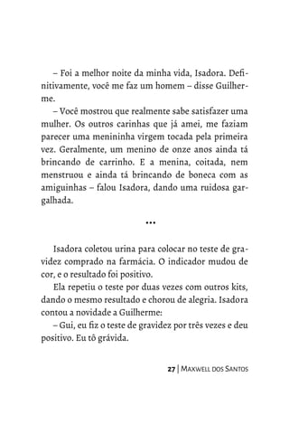 – Foi a melhor noite da minha vida, Isadora. Defi-
nitivamente, você me faz um homem – disse Guilher-
me.
– Você mostrou que realmente sabe satisfazer uma
mulher. Os outros carinhas que já amei, me faziam
parecer uma menininha virgem tocada pela primeira
vez. Geralmente, um menino de onze anos ainda tá
brincando de carrinho. E a menina, coitada, nem
menstruou e ainda tá brincando de boneca com as
amiguinhas – falou Isadora, dando uma ruidosa gar-
galhada.
…
Isadora coletou urina para colocar no teste de gra-
videz comprado na farmácia. O indicador mudou de
cor, e o resultado foi positivo.
Ela repetiu o teste por duas vezes com outros kits,
dando o mesmo resultado e chorou de alegria. Isadora
contou a novidade a Guilherme:
– Gui, eu fiz o teste de gravidez por três vezes e deu
positivo. Eu tô grávida.
27 | MAXWELL DOS SANTOS
 