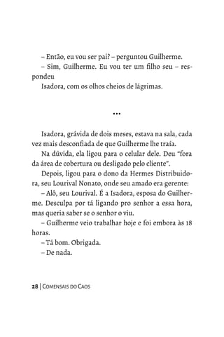 – Então, eu vou ser pai? – perguntou Guilherme.
– Sim, Guilherme. Eu vou ter um filho seu – res-
pondeu
Isadora, com os olhos cheios de lágrimas.
…
Isadora, grávida de dois meses, estava na sala, cada
vez mais desconfiada de que Guilherme lhe traía.
Na dúvida, ela ligou para o celular dele. Deu “fora
da área de cobertura ou desligado pelo cliente”.
Depois, ligou para o dono da Hermes Distribuido-
ra, seu Lourival Nonato, onde seu amado era gerente:
– Alô, seu Lourival. É a Isadora, esposa do Guilher-
me. Desculpa por tá ligando pro senhor a essa hora,
mas queria saber se o senhor o viu.
– Guilherme veio trabalhar hoje e foi embora às 18
horas.
– Tá bom. Obrigada.
– De nada.
28 | COMENSAIS DO CAOS
 