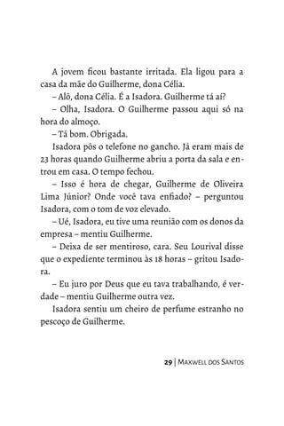 A jovem ficou bastante irritada. Ela ligou para a
casa da mãe do Guilherme, dona Célia.
– Alô, dona Célia. É a Isadora. Guilherme tá aí?
– Olha, Isadora. O Guilherme passou aqui só na
hora do almoço.
– Tá bom. Obrigada.
Isadora pôs o telefone no gancho. Já eram mais de
23 horas quando Guilherme abriu a porta da sala e en-
trou em casa. O tempo fechou.
– Isso é hora de chegar, Guilherme de Oliveira
Lima Júnior? Onde você tava enfiado? – perguntou
Isadora, com o tom de voz elevado.
– Ué, Isadora, eu tive uma reunião com os donos da
empresa – mentiu Guilherme.
– Deixa de ser mentiroso, cara. Seu Lourival disse
que o expediente terminou às 18 horas – gritou Isado-
ra.
– Eu juro por Deus que eu tava trabalhando, é ver-
dade – mentiu Guilherme outra vez.
Isadora sentiu um cheiro de perfume estranho no
pescoço de Guilherme.
29 | MAXWELL DOS SANTOS
 