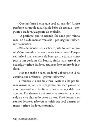 – Que perfume é esse que você tá usando? Parece
perfume barato de rapariga de beira de estrada – per-
guntou Isadora, já a ponto de explodir.
– O perfume que tô usando foi dado por minha
mãe, no dia do meu aniversário – prosseguiu Guilher-
me na mentira.
– Pára de mentir, seu cachorro, safado, sem vergo-
nha! Confessa de uma vez que você tem outra! Porque
sua mãe é uma senhora de bom gosto e jamais com-
praria um perfume tão barato, ainda mais esse aí de
rapariga – gritou Isadora, estapeando o ombro de Isa-
dora.
– Não me enche o saco, Isadora! Vai ver se tô lá na
esquina, sua ordinária – gritou Guilherme.
– Ordinária é a sua trajetória! Matava aula pra fu-
mar maconha, seus pais pagavam pra você passar de
ano, engravidou a Paulinha e fez a cabeça dela pra
abortar. Ela abortou e até hoje, vive atormentada pela
culpa e vive chorando pelos cantos. Você destruiu os
sonhos dela e eu não vou permitir que você destrua os
meus – gritou Isadora, chorando.
30 | COMENSAIS DO CAOS
 