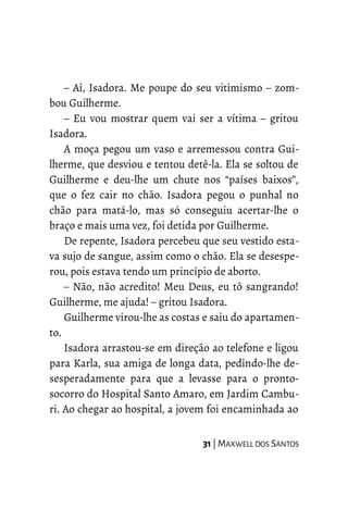 – Ai, Isadora. Me poupe do seu vitimismo – zom-
bou Guilherme.
– Eu vou mostrar quem vai ser a vítima – gritou
Isadora.
A moça pegou um vaso e arremessou contra Gui-
lherme, que desviou e tentou detê-la. Ela se soltou de
Guilherme e deu-lhe um chute nos “países baixos”,
que o fez cair no chão. Isadora pegou o punhal no
chão para matá-lo, mas só conseguiu acertar-lhe o
braço e mais uma vez, foi detida por Guilherme.
De repente, Isadora percebeu que seu vestido esta-
va sujo de sangue, assim como o chão. Ela se desespe-
rou, pois estava tendo um princípio de aborto.
– Não, não acredito! Meu Deus, eu tô sangrando!
Guilherme, me ajuda! – gritou Isadora.
Guilherme virou-lhe as costas e saiu do apartamen-
to.
Isadora arrastou-se em direção ao telefone e ligou
para Karla, sua amiga de longa data, pedindo-lhe de-
sesperadamente para que a levasse para o pronto-
socorro do Hospital Santo Amaro, em Jardim Cambu-
ri. Ao chegar ao hospital, a jovem foi encaminhada ao
31 | MAXWELL DOS SANTOS
 