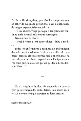 Dr. Serapião Gonçalves, que não lhe cumprimentou,
ao saber de sua idade gestacional e ver a quantidade
de sangue exposta, friamente disse:
– É um aborto. Torça para que o sangramento con-
tinue e não necessite fazer uma curetagem.
Isadora caiu no choro.
– Você é jovem e terá outros filhos – falou o médi-
co.
Todos os enfermeiros e técnicos de enfermagem
daquele hospital olhavam Isadora com olhar de des-
prezo, como se ela tivesse provocado o aborto, mas, na
verdade, era um aborto espontâneo e lhe ignoravam.
Por mais que ela dissesse que ela perdeu o bebê, dizi-
am: “Aham...”
…
No dia seguinte, Isadora foi submetida à cureta-
gem para remoção dos restos fetais. Não houve anes-
tesia e a jovem teve que suportar as dores atrozes.
32 | COMENSAIS DO CAOS
 