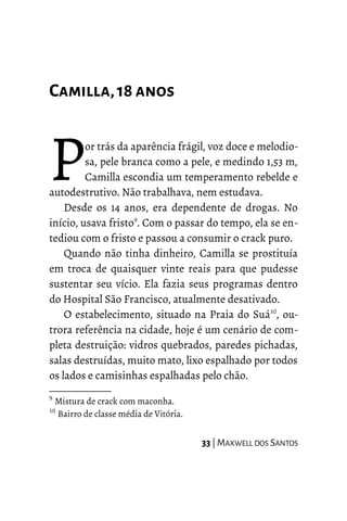 Camilla,18anos
or trás da aparência frágil, voz doce e melodio-
sa, pele branca como a pele, e medindo 1,53 m,
Camilla escondia um temperamento rebelde e
autodestrutivo. Não trabalhava, nem estudava.
PDesde os 14 anos, era dependente de drogas. No
início, usava fristo9
. Com o passar do tempo, ela se en-
tediou com o fristo e passou a consumir o crack puro.
Quando não tinha dinheiro, Camilla se prostituía
em troca de quaisquer vinte reais para que pudesse
sustentar seu vício. Ela fazia seus programas dentro
do Hospital São Francisco, atualmente desativado.
O estabelecimento, situado na Praia do Suá10
, ou-
trora referência na cidade, hoje é um cenário de com-
pleta destruição: vidros quebrados, paredes pichadas,
salas destruídas, muito mato, lixo espalhado por todos
os lados e camisinhas espalhadas pelo chão.
9
Mistura de crack com maconha.
10
Bairro de classe média de Vitória.
33 | MAXWELL DOS SANTOS
 