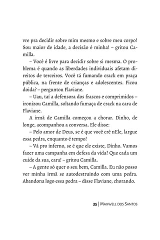 vre pra decidir sobre mim mesmo e sobre meu corpo!
Sou maior de idade, a decisão é minha! – gritou Ca-
milla.
– Você é livre para decidir sobre si mesma. O pro-
blema é quando as liberdades individuais afetam di-
reitos de terceiros. Você tá fumando crack em praça
pública, na frente de crianças e adolescentes. Ficou
doida? – perguntou Flaviane.
– Uau, taí a defensora dos frascos e comprimidos –
ironizou Camilla, soltando fumaça de crack na cara de
Flaviane.
A irmã de Camilla começou a chorar. Dinho, de
longe, acompanhou a conversa. Ele disse:
– Pelo amor de Deus, se é que você crê nEle, largue
essa pedra, enquanto é tempo!
– Vá pro inferno, se é que ele existe, Dinho. Vamos
fazer uma campanha em defesa da vida? Que cada um
cuide da sua, cara! – gritou Camilla.
– A gente só quer o seu bem, Camilla. Eu não posso
ver minha irmã se autodestruindo com uma pedra.
Abandona logo essa pedra – disse Flaviane, chorando.
35 | MAXWELL DOS SANTOS
 