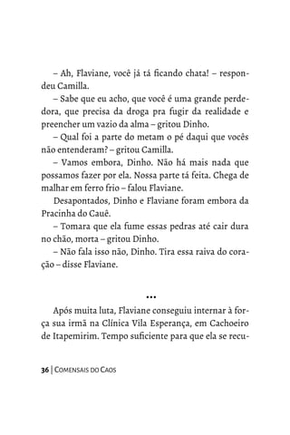 – Ah, Flaviane, você já tá ficando chata! – respon-
deu Camilla.
– Sabe que eu acho, que você é uma grande perde-
dora, que precisa da droga pra fugir da realidade e
preencher um vazio da alma – gritou Dinho.
– Qual foi a parte do metam o pé daqui que vocês
não entenderam? – gritou Camilla.
– Vamos embora, Dinho. Não há mais nada que
possamos fazer por ela. Nossa parte tá feita. Chega de
malhar em ferro frio – falou Flaviane.
Desapontados, Dinho e Flaviane foram embora da
Pracinha do Cauê.
– Tomara que ela fume essas pedras até cair dura
no chão, morta – gritou Dinho.
– Não fala isso não, Dinho. Tira essa raiva do cora-
ção – disse Flaviane.
…
Após muita luta, Flaviane conseguiu internar à for-
ça sua irmã na Clínica Vila Esperança, em Cachoeiro
de Itapemirim. Tempo suficiente para que ela se recu-
36 | COMENSAIS DO CAOS
 