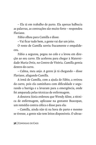 – Ela tá em trabalho de parto. Ela apenas balbucia
as palavras, as contrações são muito forte – respondeu
Flaviane.
Fábio olhou para Camilla e disse:
– Vai ficar tudo bem, a gente vai dar um jeito.
O rosto de Camilla sorriu fracamente e empalide-
ceu.
Fábio a segurou, pegou no colo e a levou em dire-
ção ao seu carro. Ele acelerou para chegar à Materni-
dade Maria Ortiz, no Centro de Vitória. Camilla gemia
dentro do carro.
– Calma, meu anjo. A gente já tá chegando – disse
Flaviane, afagando Camilla.
A irmã de Camilla, com a ajuda de Fábio, a retirou
do carro, pois ela caminhava com dificuldade e segu-
rando a barriga e a levaram para a emergência, onde
foi amparada pelas técnicas de enfermagem.
A doutora Júnia ordenou que Wendy Aline, a técni-
ca de enfermagem, aplicasse na gestante Buscopan,
um remédio contra cólica e disse para ela:
– Camilla, ainda não tá na hora do parto e mesmo
se tivesse, a gente não tem leitos disponíveis. O ultras-
38 | COMENSAIS DO CAOS
 
