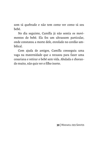 som tá quebrado e não tem como ver como tá seu
bebê.
No dia seguinte, Camilla já não sentia os movi-
mentos do bebê. Ela fez um ultrassom particular,
onde constatou a morte dele, enrolado no cordão um-
bilical.
Com ajuda de amigos, Camilla conseguiu uma
vaga na maternidade que a recusou para fazer uma
cesariana e retirar o bebê sem vida. Abalada e choran-
do muito, não quis ver o filho inerte.
39 | MAXWELL DOS SANTOS
 