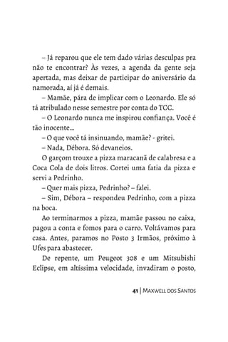 – Já reparou que ele tem dado várias desculpas pra
não te encontrar? Às vezes, a agenda da gente seja
apertada, mas deixar de participar do aniversário da
namorada, aí já é demais.
– Mamãe, pára de implicar com o Leonardo. Ele só
tá atribulado nesse semestre por conta do TCC.
– O Leonardo nunca me inspirou confiança. Você é
tão inocente…
– O que você tá insinuando, mamãe? - gritei.
– Nada, Débora. Só devaneios.
O garçom trouxe a pizza maracanã de calabresa e a
Coca Cola de dois litros. Cortei uma fatia da pizza e
servi a Pedrinho.
– Quer mais pizza, Pedrinho? – falei.
– Sim, Débora – respondeu Pedrinho, com a pizza
na boca.
Ao terminarmos a pizza, mamãe passou no caixa,
pagou a conta e fomos para o carro. Voltávamos para
casa. Antes, paramos no Posto 3 Irmãos, próximo à
Ufespara abastecer.
De repente, um Peugeot 308 e um Mitsubishi
Eclipse, em altíssima velocidade, invadiram o posto,
41 | MAXWELL DOS SANTOS
 