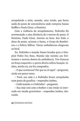 atropelando a mim, mamãe, meu irmão, que havia
saído do posto de conveniência onde comprou batata
Ruffles e Paulo César, o frentista.
Com a violência do atropelamento, Pedrinho foi
arremessado a uma distância de 5 metros do posto. O
frentista, Paulo César, morreu na hora. Seu Ítalo, o
dono do posto, acionou o Samu, o Corpo de Bombei-
ros e a Polícia Militar. Várias ambulâncias chegaram
ao local.
Eu, Pedrinho e mamãe fomos levados para o Hos-
pital Pedro Feu Rosa. Mamãe não resistiu aos feri-
mentos e morreu dentro da ambulância. Tive fraturas
no braço esquerdo e a perna direita sofreu luxação. Jo-
elma, minha tia, me fez companhia.
– O que aconteceu? Por que eu tô aqui? – perguntei,
ainda um pouco tonta.
– Você, sua mãe e o Pedrinho foram atropelados
num posto de gasolina – respondeu Joelma.
– Cadê mamãe e o Pedrinho? – perguntei.
– Sua mãe está com o Senhor e seu irmão tá inter-
nado em estado gravíssimo – respondeu Joelma, cho-
rando.
42 | COMENSAIS DO CAOS
 