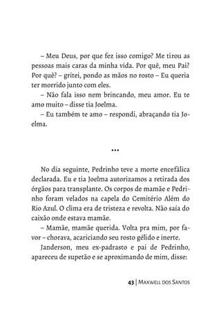– Meu Deus, por que fez isso comigo? Me tirou as
pessoas mais caras da minha vida. Por quê, meu Pai?
Por quê? – gritei, pondo as mãos no rosto – Eu queria
ter morrido junto com eles.
– Não fala isso nem brincando, meu amor. Eu te
amo muito – disse tia Joelma.
– Eu também te amo – respondi, abraçando tia Jo-
elma.
…
No dia seguinte, Pedrinho teve a morte encefálica
declarada. Eu e tia Joelma autorizamos a retirada dos
órgãos para transplante. Os corpos de mamãe e Pedri-
nho foram velados na capela do Cemitério Além do
Rio Azul. O clima era de tristeza e revolta. Não saía do
caixão onde estava mamãe.
– Mamãe, mamãe querida. Volta pra mim, por fa-
vor – chorava, acariciando seu rosto gélido e inerte.
Janderson, meu ex-padrasto e pai de Pedrinho,
apareceu de supetão e se aproximando de mim, disse:
43 | MAXWELL DOS SANTOS
 