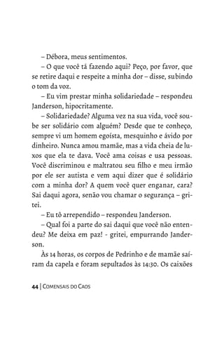 – Débora, meus sentimentos.
– O que você tá fazendo aqui? Peço, por favor, que
se retire daqui e respeite a minha dor – disse, subindo
o tom da voz.
– Eu vim prestar minha solidariedade – respondeu
Janderson, hipocritamente.
– Solidariedade? Alguma vez na sua vida, você sou-
be ser solidário com alguém? Desde que te conheço,
sempre vi um homem egoísta, mesquinho e ávido por
dinheiro. Nunca amou mamãe, mas a vida cheia de lu-
xos que ela te dava. Você ama coisas e usa pessoas.
Você discriminou e maltratou seu filho e meu irmão
por ele ser autista e vem aqui dizer que é solidário
com a minha dor? A quem você quer enganar, cara?
Sai daqui agora, senão vou chamar o segurança – gri-
tei.
– Eu tô arrependido – respondeu Janderson.
– Qual foi a parte do sai daqui que você não enten-
deu? Me deixa em paz! - gritei, empurrando Jander-
son.
Às 14 horas, os corpos de Pedrinho e de mamãe saí-
ram da capela e foram sepultados às 14:30. Os caixões
44 | COMENSAIS DO CAOS
 