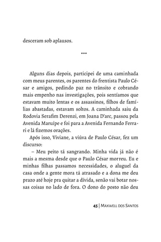 desceram sob aplausos.
…
Alguns dias depois, participei de uma caminhada
com meus parentes, os parentes do frentista Paulo Cé-
sar e amigos, pedindo paz no trânsito e cobrando
mais empenho nas investigações, pois sentíamos que
estavam muito lentas e os assassinos, filhos de famí-
lias abastadas, estavam soltos. A caminhada saiu da
Rodovia Serafim Derenzi, em Joana D’arc, passou pela
Avenida Maruípe e foi para a Avenida Fernando Ferra-
ri e lá fizemos orações.
Após isso, Viviane, a viúva de Paulo César, fez um
discurso:
– Meu peito tá sangrando. Minha vida já não é
mais a mesma desde que o Paulo César morreu. Eu e
minhas filhas passamos necessidades, o aluguel da
casa onde a gente mora tá atrasado e a dona me deu
prazo até hoje pra quitar a dívida, senão vai botar nos-
sas coisas no lado de fora. O dono do posto não deu
45 | MAXWELL DOS SANTOS
 