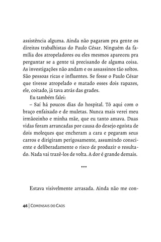 assistência alguma. Ainda não pagaram pra gente os
direitos trabalhistas do Paulo César. Ninguém da fa-
mília dos atropeladores ou eles mesmos apareceu pra
perguntar se a gente tá precisando de alguma coisa.
As investigações não andam e os assassinos tão soltos.
São pessoas ricas e influentes. Se fosse o Paulo César
que tivesse atropelado e matado esses dois rapazes,
ele, coitado, já tava atrás das grades.
Eu também falei:
– Saí há poucos dias do hospital. Tô aqui com o
braço enfaixado e de muletas. Nunca mais verei meu
irmãozinho e minha mãe, que eu tanto amava. Duas
vidas foram arrancadas por causa do desejo egoísta de
dois moleques que encheram a cara e pegaram seus
carros e dirigiram perigosamente, assumindo consci-
ente e deliberadamente o risco de produzir o resulta-
do. Nada vai trazê-los de volta. A dor é grande demais.
…
Estava visivelmente arrasada. Ainda não me con-
46 | COMENSAIS DO CAOS
 