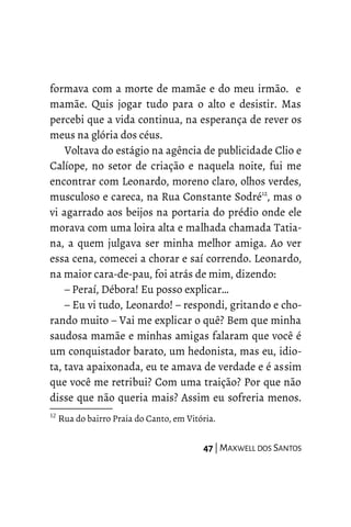 formava com a morte de mamãe e do meu irmão. e
mamãe. Quis jogar tudo para o alto e desistir. Mas
percebi que a vida continua, na esperança de rever os
meus na glória dos céus.
Voltava do estágio na agência de publicidade Clio e
Calíope, no setor de criação e naquela noite, fui me
encontrar com Leonardo, moreno claro, olhos verdes,
musculoso e careca, na Rua Constante Sodré12
, mas o
vi agarrado aos beijos na portaria do prédio onde ele
morava com uma loira alta e malhada chamada Tatia-
na, a quem julgava ser minha melhor amiga. Ao ver
essa cena, comecei a chorar e saí correndo. Leonardo,
na maior cara-de-pau, foi atrás de mim, dizendo:
– Peraí, Débora! Eu posso explicar…
– Eu vi tudo, Leonardo! – respondi, gritando e cho-
rando muito – Vai me explicar o quê? Bem que minha
saudosa mamãe e minhas amigas falaram que você é
um conquistador barato, um hedonista, mas eu, idio-
ta, tava apaixonada, eu te amava de verdade e é assim
que você me retribui? Com uma traição? Por que não
disse que não queria mais? Assim eu sofreria menos.
12
Rua do bairro Praia do Canto, em Vitória.
47 | MAXWELL DOS SANTOS
 