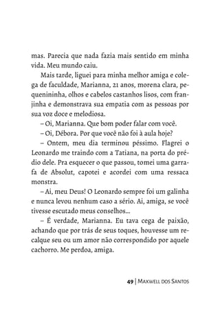 mas. Parecia que nada fazia mais sentido em minha
vida. Meu mundo caiu.
Mais tarde, liguei para minha melhor amiga e cole-
ga de faculdade, Marianna, 21 anos, morena clara, pe-
quenininha, olhos e cabelos castanhos lisos, com fran-
jinha e demonstrava sua empatia com as pessoas por
sua voz doce e melodiosa.
– Oi, Marianna. Que bom poder falar com você.
– Oi, Débora. Por que você não foi à aula hoje?
– Ontem, meu dia terminou péssimo. Flagrei o
Leonardo me traindo com a Tatiana, na porta do pré-
dio dele. Pra esquecer o que passou, tomei uma garra-
fa de Absolut, capotei e acordei com uma ressaca
monstra.
– Ai, meu Deus! O Leonardo sempre foi um galinha
e nunca levou nenhum caso a sério. Ai, amiga, se você
tivesse escutado meus conselhos…
– É verdade, Marianna. Eu tava cega de paixão,
achando que por trás de seus toques, houvesse um re-
calque seu ou um amor não correspondido por aquele
cachorro. Me perdoa, amiga.
49 | MAXWELL DOS SANTOS
 