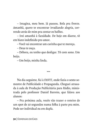 – Imagina, meu bem. Já passou. Bola pra frente.
Amanhã, quero te encontrar irradiando alegria, cor-
rendo atrás de mim pra contar os bafões.
– Irei amanhã à faculdade. De hoje em diante, tô
em hiato indefinido pro amor.
– Você vai encontrar um carinha que te mereça.
– Deus te ouça.
– Débora, eu tenho que desligar. Tô com sono. Um
beijo.
– Um beijo, minha linda.
…
No dia seguinte, fui à FAVIT, onde fazia o sexto se-
mestre de Publicidade e Propaganda. Cheguei atrasa-
da à aula de Produção Publicitária para Rádio, minis-
trada pelo professor Daniel Barreto, que falava aos
alunos:
– Pra próxima aula, vocês vão trazer o roteiro de
um spot de 30 segundos numa folha à parte pra mim.
Pode ser individual ou em dupla.
50 | COMENSAIS DO CAOS
 