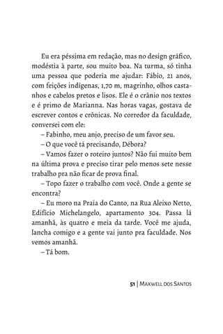 Eu era péssima em redação, mas no design gráfico,
modéstia à parte, sou muito boa. Na turma, só tinha
uma pessoa que poderia me ajudar: Fábio, 21 anos,
com feições indígenas, 1,70 m, magrinho, olhos casta-
nhos e cabelos pretos e lisos. Ele é o crânio nos textos
e é primo de Marianna. Nas horas vagas, gostava de
escrever contos e crônicas. No corredor da faculdade,
conversei com ele:
– Fabinho, meu anjo, preciso de um favor seu.
– O que você tá precisando, Débora?
– Vamos fazer o roteiro juntos? Não fui muito bem
na última prova e preciso tirar pelo menos sete nesse
trabalho pra não ficar de prova final.
– Topo fazer o trabalho com você. Onde a gente se
encontra?
– Eu moro na Praia do Canto, na Rua Aleixo Netto,
Edifício Michelangelo, apartamento 304. Passa lá
amanhã, às quatro e meia da tarde. Você me ajuda,
lancha comigo e a gente vai junto pra faculdade. Nos
vemos amanhã.
– Tá bom.
51 | MAXWELL DOS SANTOS
 
