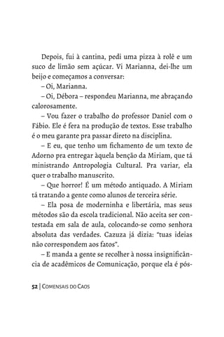 Depois, fui à cantina, pedi uma pizza à rolê e um
suco de limão sem açúcar. Vi Marianna, dei-lhe um
beijo e começamos a conversar:
– Oi, Marianna.
– Oi, Débora – respondeu Marianna, me abraçando
calorosamente.
– Vou fazer o trabalho do professor Daniel com o
Fábio. Ele é fera na produção de textos. Esse trabalho
é o meu garante pra passar direto na disciplina.
– E eu, que tenho um fichamento de um texto de
Adorno pra entregar àquela benção da Miriam, que tá
ministrando Antropologia Cultural. Pra variar, ela
quer o trabalho manuscrito.
– Que horror! É um método antiquado. A Miriam
tá tratando a gente como alunos de terceira série.
– Ela posa de moderninha e libertária, mas seus
métodos são da escola tradicional. Não aceita ser con-
testada em sala de aula, colocando-se como senhora
absoluta das verdades. Cazuza já dizia: “tuas ideias
não correspondem aos fatos”.
– E manda a gente se recolher à nossa insignificân-
cia de acadêmicos de Comunicação, porque ela é pós-
52 | COMENSAIS DO CAOS
 