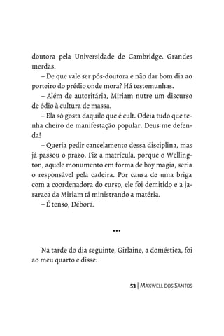 doutora pela Universidade de Cambridge. Grandes
merdas.
– De que vale ser pós-doutora e não dar bom dia ao
porteiro do prédio onde mora? Há testemunhas.
– Além de autoritária, Miriam nutre um discurso
de ódio à cultura de massa.
– Ela só gosta daquilo que é cult. Odeia tudo que te-
nha cheiro de manifestação popular. Deus me defen-
da!
– Queria pedir cancelamento dessa disciplina, mas
já passou o prazo. Fiz a matrícula, porque o Welling-
ton, aquele monumento em forma de boy magia, seria
o responsável pela cadeira. Por causa de uma briga
com a coordenadora do curso, ele foi demitido e a ja-
raraca da Miriam tá ministrando a matéria.
– É tenso, Débora.
…
Na tarde do dia seguinte, Girlaine, a doméstica, foi
ao meu quarto e disse:
53 | MAXWELL DOS SANTOS
 