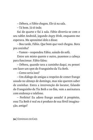 – Débora, o Fábio chegou. Ele tá na sala.
– Tá bom. Já tô indo.
Saí do quarto e fui à sala. Fábio divertia-se com o
seu tablet Android, jogando Angry Birds, enquanto me
esperava. Me aproximei dele e disse:
– Boa tarde, Fábio. Que bom que você chegou. Bora
pra cozinha?
– Vamos – respondeu Fábio, saindo do sofá.
Entre um misto quente e outro, pusemos a cabeça
para funcionar. Fábio falou:
– Débora, quando tava a caminho daqui, eu pensei
em fazer um spot do Franguinho da Tia Beth.
– Como seria isso?
– Um diálogo de amigas a respeito de comer frango
assado no almoço de domingo, mas não querem saber
de cozinhar. Entra a intervenção do locutor, falando
do Franguinho da Tia Beth e no fim, vem a assinatura
com endereço e telefone.
– Perfeito! Eu adoro frango assado! A propósito,
essa Tia Beth é real ou é produto de sua fértil imagina-
ção, amigo?
54 | COMENSAIS DO CAOS
 