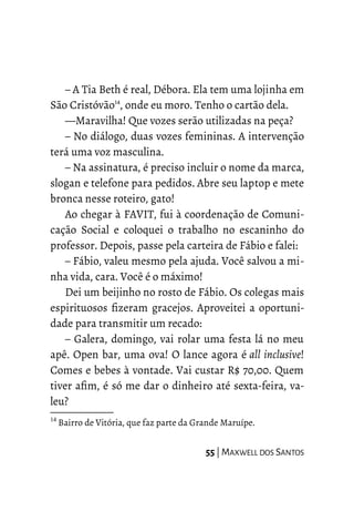 – A Tia Beth é real, Débora. Ela tem uma lojinha em
São Cristóvão14
, onde eu moro. Tenho o cartão dela.
—Maravilha! Que vozes serão utilizadas na peça?
– No diálogo, duas vozes femininas. A intervenção
terá uma voz masculina.
– Na assinatura, é preciso incluir o nome da marca,
slogan e telefone para pedidos. Abre seu laptop e mete
bronca nesse roteiro, gato!
Ao chegar à FAVIT, fui à coordenação de Comuni-
cação Social e coloquei o trabalho no escaninho do
professor. Depois, passe pela carteira de Fábio e falei:
– Fábio, valeu mesmo pela ajuda. Você salvou a mi-
nha vida, cara. Você é o máximo!
Dei um beijinho no rosto de Fábio. Os colegas mais
espirituosos fizeram gracejos. Aproveitei a oportuni-
dade para transmitir um recado:
– Galera, domingo, vai rolar uma festa lá no meu
apê. Open bar, uma ova! O lance agora é all inclusive!
Comes e bebes à vontade. Vai custar R$ 70,00. Quem
tiver afim, é só me dar o dinheiro até sexta-feira, va-
leu?
14
Bairro de Vitória, que faz parte da Grande Maruípe.
55 | MAXWELL DOS SANTOS
 