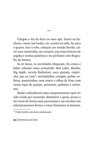 …
Chegou o dia da festa no meu apê. Entrei no ba-
nheiro, tomei um banho, me enrolei no robe, fui para
o quarto, tirei o robe, coloquei um vestido florido, cal-
cei uma rasteirinha, me maquiei, pus meus brincos de
argolas e muitas pulseiras e me perfumei com Biogra-
fia, da Natura.
Às 20 horas, os convidados chegaram. Os comes e
bebes rolaram como prometido: Red Label, Absolut,
Big Apple, cerveja Budweiser, suco gummy, caipiri-
nha, pau na coxa15
, enroladinhos, canapés, quibes, es-
firras, pasteizinhos, sem contar a tábua de frios, com
vários tipos de queijos, presuntos, palmitos e azeito-
nas.
Mudei radicalmente meu comportamento após ter
sido traída por Leonardo: abandonei a igreja, passei a
me vestir de forma mais provocante e me envolver em
relacionamentos breves e tratar friamente os homens,
15
Vinho batido com leite condensado.
56 | COMENSAIS DO CAOS
 